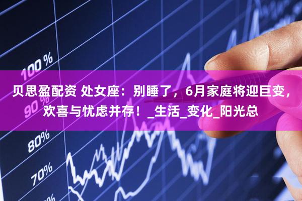 贝思盈配资 处女座：别睡了，6月家庭将迎巨变，欢喜与忧虑并存！_生活_变化_阳光总