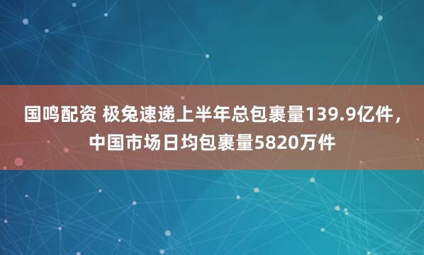 国鸣配资 极兔速递上半年总包裹量139.9亿件，中国市场日均包裹量5820万件