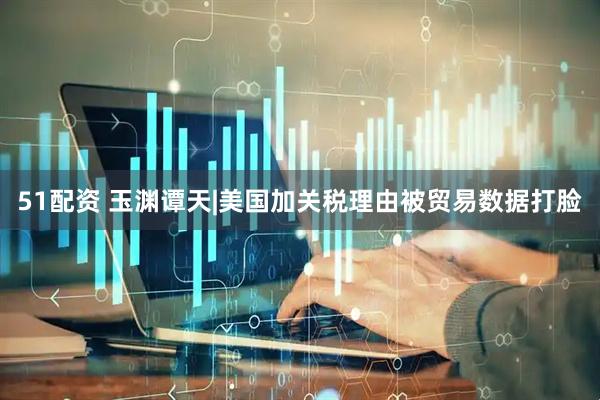 51配资 玉渊谭天|美国加关税理由被贸易数据打脸