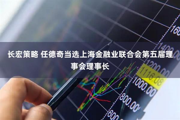 长宏策略 任德奇当选上海金融业联合会第五届理事会理事长