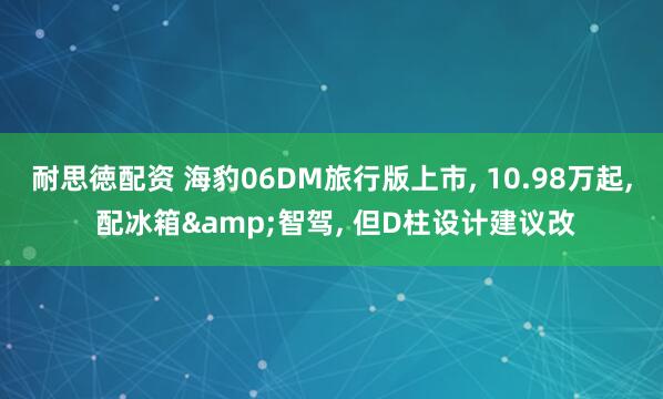 耐思徳配资 海豹06DM旅行版上市, 10.98万起, 配冰箱&智驾, 但D柱设计建议改