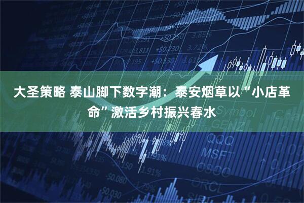 大圣策略 泰山脚下数字潮：泰安烟草以“小店革命”激活乡村振兴春水