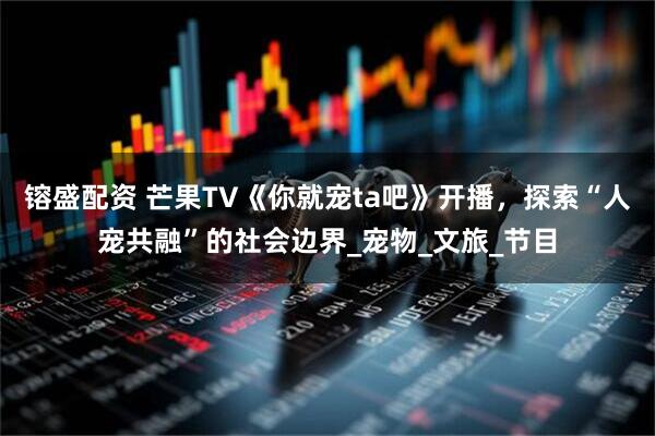 镕盛配资 芒果TV《你就宠ta吧》开播，探索“人宠共融”的社会边界_宠物_文旅_节目