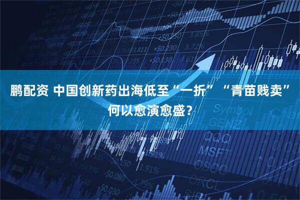 鹏配资 中国创新药出海低至“一折” “青苗贱卖”何以愈演愈盛？