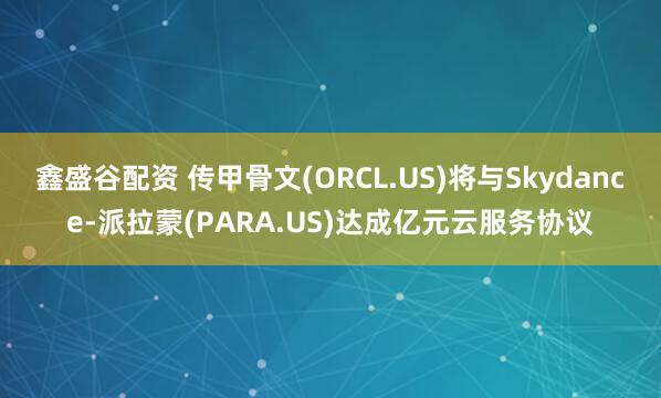 鑫盛谷配资 传甲骨文(ORCL.US)将与Skydance-派拉蒙(PARA.US)达成亿元云服务协议