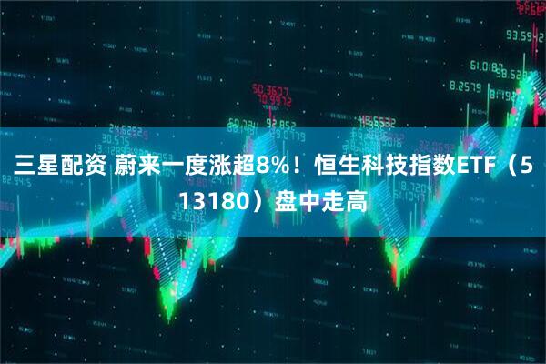 三星配资 蔚来一度涨超8%！恒生科技指数ETF（513180）盘中走高