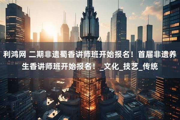 利鸿网 二期非遗蜀香讲师班开始报名！首届非遗养生香讲师班开始报名！_文化_技艺_传统
