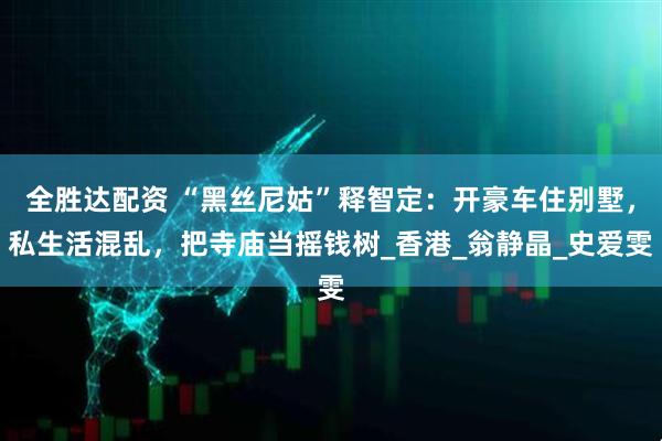 全胜达配资 “黑丝尼姑”释智定：开豪车住别墅，私生活混乱，把寺庙当摇钱树_香港_翁静晶_史爱雯