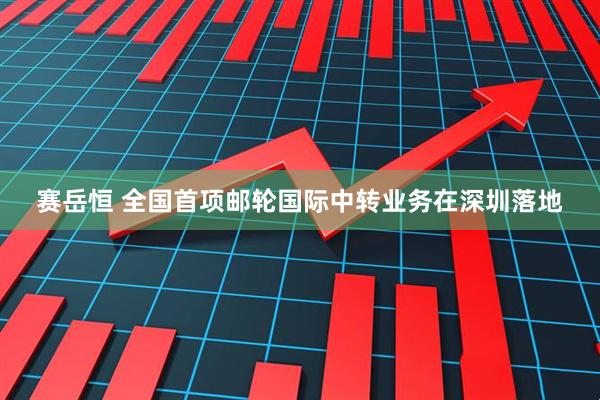赛岳恒 全国首项邮轮国际中转业务在深圳落地