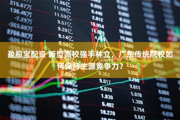 盈股宝配资 新型高校强手林立，广东传统院校如何保持生源竞争力？