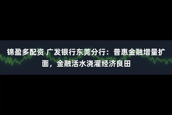 锦盈多配资 广发银行东莞分行：普惠金融增量扩面，金融活水浇灌经济良田
