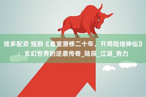 炫多配资 短剧《皇室潜修二十年，开局陆地神仙》：玄幻世界的逆袭传奇_陆辰_江湖_势力
