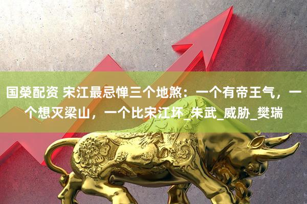 国榮配资 宋江最忌惮三个地煞：一个有帝王气，一个想灭梁山，一个比宋江坏_朱武_威胁_樊瑞