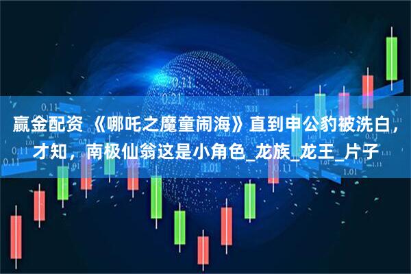 赢金配资 《哪吒之魔童闹海》直到申公豹被洗白，才知，南极仙翁这是小角色_龙族_龙王_片子