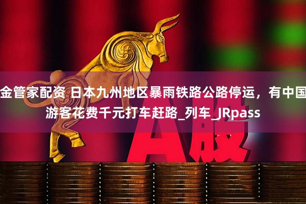 金管家配资 日本九州地区暴雨铁路公路停运，有中国游客花费千元打车赶路_列车_JRpass