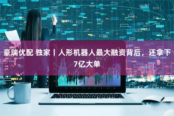 豪瑞优配 独家丨人形机器人最大融资背后，还拿下7亿大单