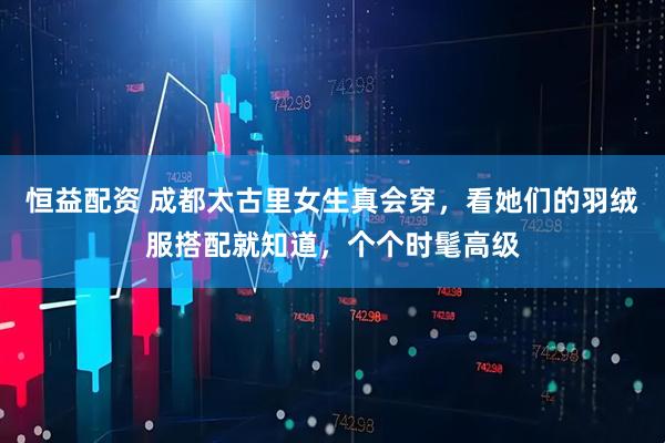 恒益配资 成都太古里女生真会穿，看她们的羽绒服搭配就知道，个个时髦高级