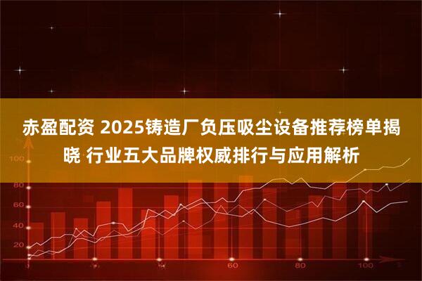 赤盈配资 2025铸造厂负压吸尘设备推荐榜单揭晓 行业五大品牌权威排行与应用解析