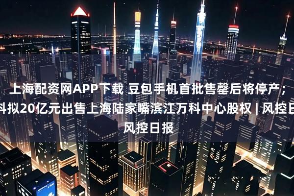 上海配资网APP下载 豆包手机首批售罄后将停产；万科拟20亿元出售上海陆家嘴滨江万科中心股权 | 风控日报