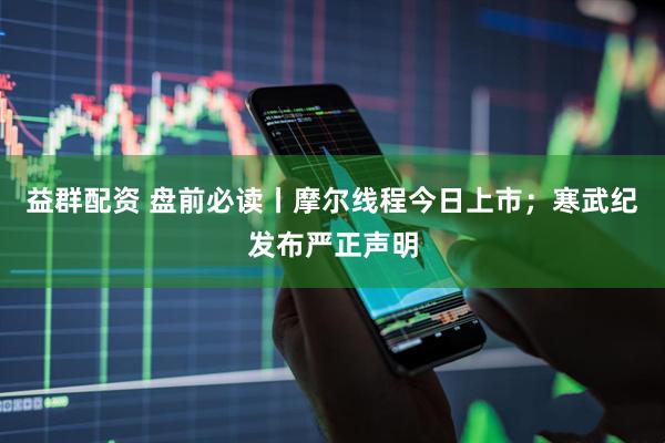益群配资 盘前必读丨摩尔线程今日上市；寒武纪发布严正声明