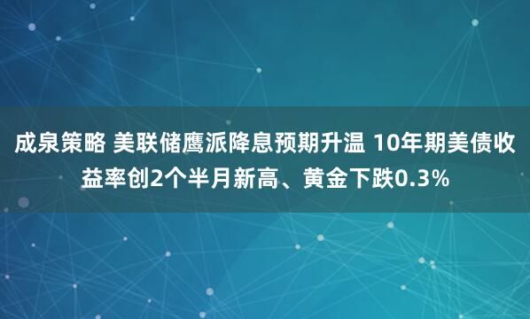成泉策略 美联储鹰派降息预期升温 10年期美债收益率创2个半月新高、黄金下跌0.3%