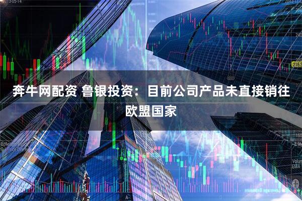 奔牛网配资 鲁银投资：目前公司产品未直接销往欧盟国家