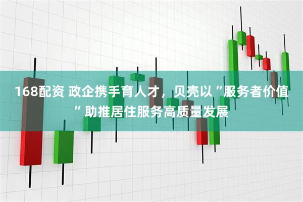 168配资 政企携手育人才，贝壳以“服务者价值”助推居住服务高质量发展